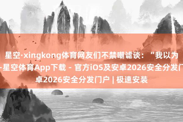 星空·xingkong体育网友们不禁嘲谑谈:“我以为他是来唱歌的-星空体育App下载 - 官方iOS及安卓2026安全分发门户 | 极速安装