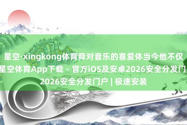 星空·xingkong体育舜对音乐的喜爱体当今他不仅把稳和观赏-星空体育App下载 - 官方iOS及安卓2026安全分发门户 | 极速安装