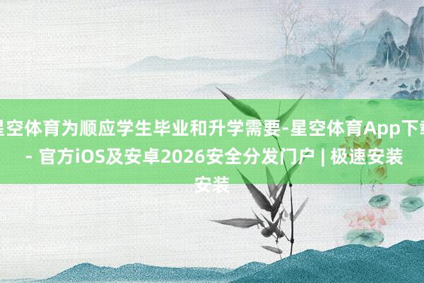 星空体育为顺应学生毕业和升学需要-星空体育App下载 - 官方iOS及安卓2026安全分发门户 | 极速安装