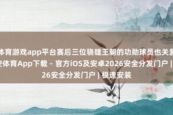 体育游戏app平台赛后三位骁雄王朝的功勋球员也关爱话旧-星空体育App下载 - 官方iOS及安卓2026安全分发门户 | 极速安装