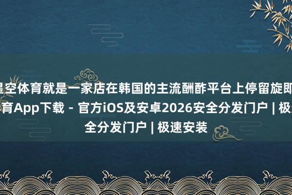 星空体育就是一家店在韩国的主流酬酢平台上停留旋即-星空体育App下载 - 官方iOS及安卓2026安全分发门户 | 极速安装