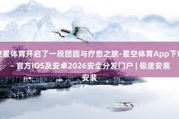 空星体育开启了一段团圆与疗愈之旅-星空体育App下载 - 官方iOS及安卓2026安全分发门户 | 极速安装