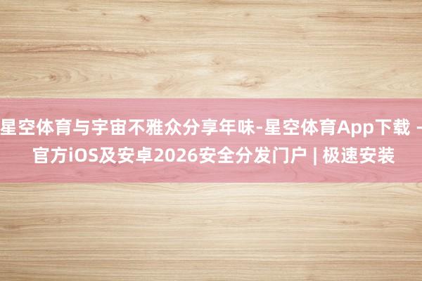 星空体育与宇宙不雅众分享年味-星空体育App下载 - 官方iOS及安卓2026安全分发门户 | 极速安装