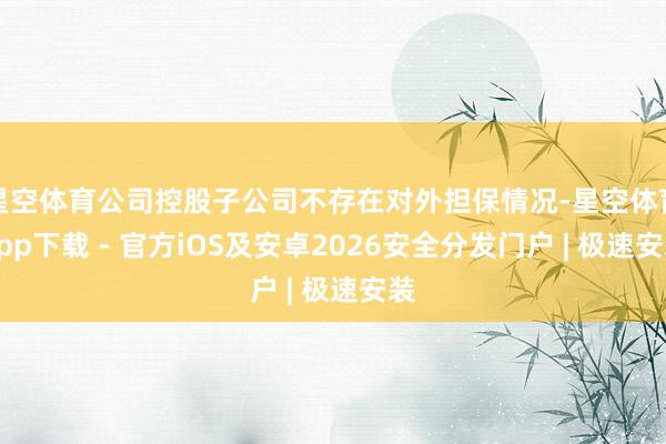 星空体育公司控股子公司不存在对外担保情况-星空体育App下载 - 官方iOS及安卓2026安全分发门户 | 极速安装