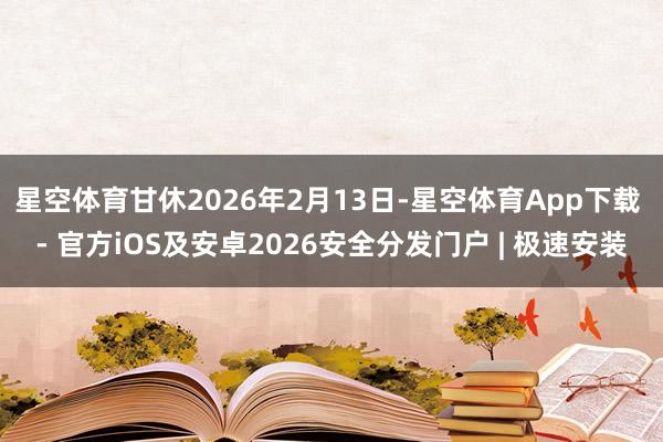 星空体育甘休2026年2月13日-星空体育App下载 - 官方iOS及安卓2026安全分发门户 | 极速安装